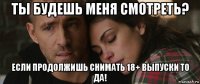 ты будешь меня смотреть? если продолжишь снимать 18+ выпуски то да!