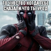 то чувство когда тебе сказали что ты урод 