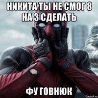 никита ты не смог 8 на 3 сделать фу говнюк