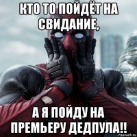 кто то пойдёт на свидание, а я пойду на премьеру дедпула!!