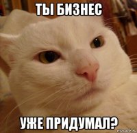 ты бизнес уже придумал?