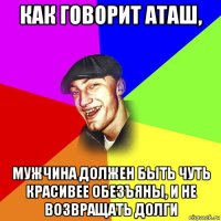 как говорит аташ, мужчина должен быть чуть красивее обезъяны, и не возвращать долги