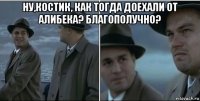 ну,костик, как тогда доехали от алибека? благополучно? 