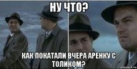 ну что? как покатали вчера аренку с толиком?