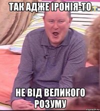 так адже іронія-то не від великого розуму