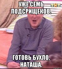 уже семь подсрищеков. готовь бухло, наташа.