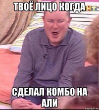 твоё лицо когда сделал комбо на али