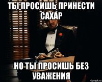 ты просишь принести сахар но ты просишь без уважения