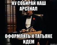 ну собирай наш арсенал оформлять к татьяне идем