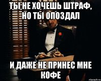 ты не хочешь штраф, но ты опоздал и даже не принес мне кофе