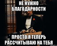 не нужно благодарности просто я теперь рассчитываю на тебя