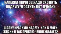 напекла пирогов.надо сходить подругу угостить.вот думаю, шапку красную надеть, или в моей жизни и так приключений хватает?