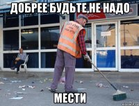 добрее будьте,не надо мести