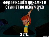 федор нашёл динамит и стукнет по нему через 3 2 1...