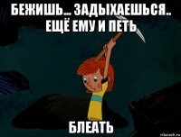 бежишь... задыхаешься.. ещё ему и петь блеать