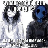 чувак стобой все в порядке? да друг просто любуюсь тем что я сделал