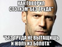 как говорил стэтхэм"без труда" "без труда не вытащишь и жопу из болота"