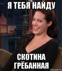 я тебя найду скотина грёбанная