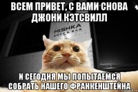 всем привет, с вами снова джони кэтсвилл и сегодня мы попытаемся собрать нашего франкенштейна