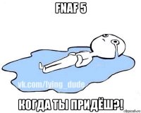 fnaf 5 когда ты придёш?!