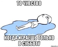 то чувство когда играешь только в субботу