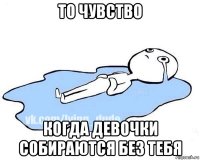 то чувство когда девочки собираются без тебя