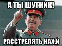 а ты шутник! расстрелять нах.й