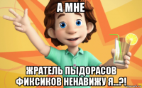 а мне жратель пыдорасов фиксиков ненавижу я...?!