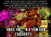 бонни: эй фред, мне надо в туалет, иначе я описаюсь прямо тут! фредди: бон бон пожалуйста, послушай меня, но мне действительно пофиг, так что терпи, чтобы не опозоритсья перед всеми. . . . чика: хм. . . и о чём они говорят? . . .