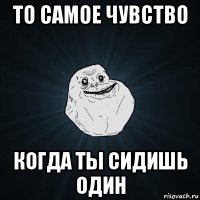 то самое чувство когда ты сидишь один