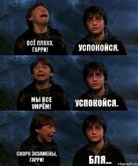 ВСË ПЛОХО, ГАРРИ! УСПОКОЙСЯ. МЫ ВСЕ УМРËМ! УСПОКОЙСЯ. СКОРО ЭКЗАМЕНЫ, ГАРРИ! БЛЯ...