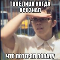 твое лицо когда осознал что потерял лопату