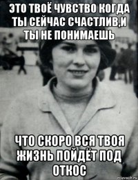 это твоё чувство когда ты сейчас счастлив,и ты не понимаешь что скоро вся твоя жизнь пойдёт под откос