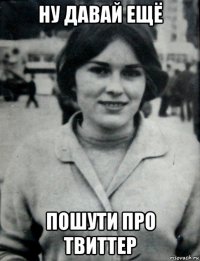 ну давай ещё пошути про твиттер