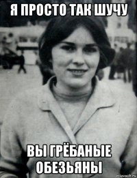 я просто так шучу вы грёбаные обезьяны