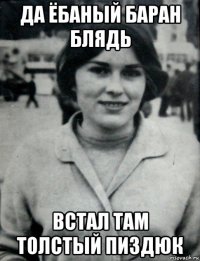 да ёбаный баран блядь встал там толстый пиздюк