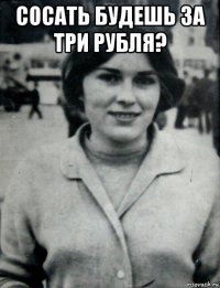 сосать будешь за три рубля? 