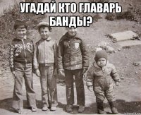 угадай кто главарь банды? 