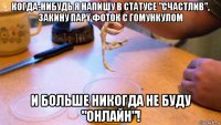 когдa-нибудь я напишу в статусе "счастлив", закину парy фоток с гомункулом и больше никогда не буду "онлайн"!
