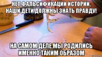 нет фальсификации истории, наши дети должны знать правду! на самом деле мы родились именно таким образом