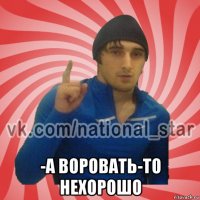  -а воровать-то нехорошо