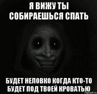 я вижу ты собираешься спать будет неловко когда кто-то будет под твоей кроватью