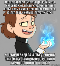 превет. биппер. я. что. ты. добрый. и. ты. красивый. от. насти. и. удачи. биппер. атебя. есть. амулет. треголника. мне. лет. 15. лет. тебе. сколько. лет. от. насти. ! я. тебя. невидела. а. ты. деночка. тебе. магу. памочь. в. стретемся на. улеце. после. школы. !