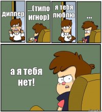 диппер ...(типо игнор) я тебя люблю ... а я тебя нет!