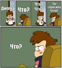 Диппер Что? Что? Что? Ты спросила *Чтоо?* Что?