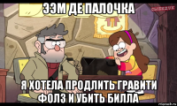 ээм де палочка я хотела продлить гравити фолз и убить билла