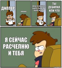 ДИППЕР ..... ПРОСТИ Я ВЧЕРА БЫЛА ПЪЯНАЯ И УБИЛА ВЕНДИ ТЫ ДЕБИЛКА ИЛИ ЧТО Я СЕЙЧАС РАСЧЕЛНЮ И ТЕБЯ