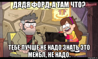 дядя форд, а там что? тебе лучше не надо знать это мейбл, не надо.
