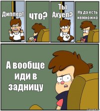 Диппер! что? Ты Ахуел? Ну да есть немножко А вообще иди в задницу