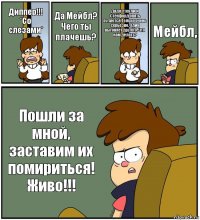 Диппер!!!
*Со слезами* Да Мейбл? Чего ты плачешь? Дядя Стенли и Стенфорд опять ругаются.Только очень серьезно. Один выгоняет другого. Что нам делать? Мейбл, Пошли за мной, заставим их помириться! Живо!!!